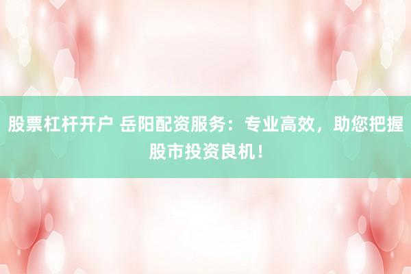 股票杠杆开户 岳阳配资服务：专业高效，助您把握股市投资良机！