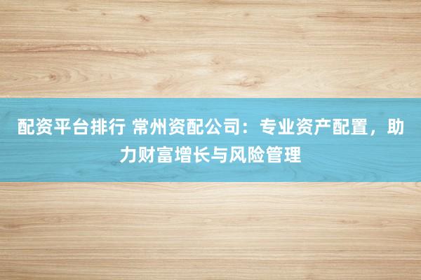 配资平台排行 常州资配公司：专业资产配置，助力财富增长与风险管理