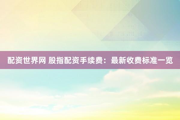 配资世界网 股指配资手续费：最新收费标准一览