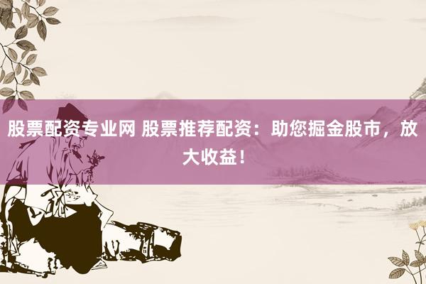 股票配资专业网 股票推荐配资：助您掘金股市，放大收益！