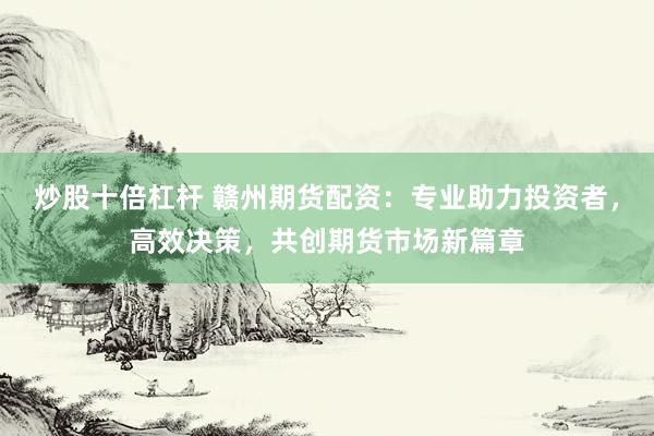 炒股十倍杠杆 赣州期货配资：专业助力投资者，高效决策，共创期货市场新篇章