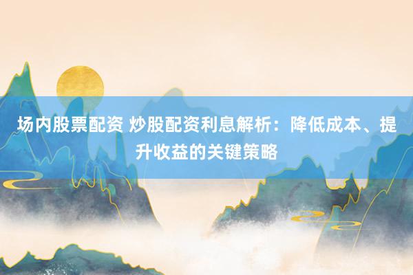 场内股票配资 炒股配资利息解析：降低成本、提升收益的关键策略