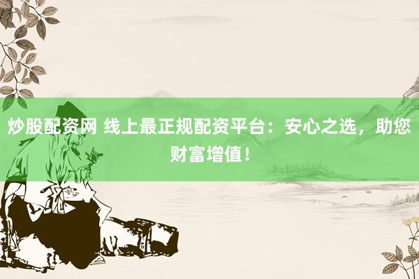 炒股配资网 线上最正规配资平台：安心之选，助您财富增值！