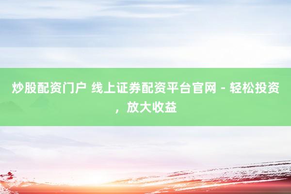 炒股配资门户 线上证券配资平台官网 - 轻松投资，放大收益
