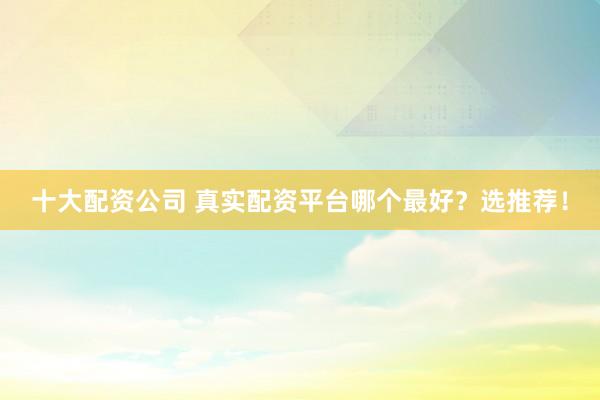 十大配资公司 真实配资平台哪个最好？选推荐！