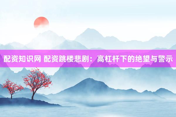配资知识网 配资跳楼悲剧：高杠杆下的绝望与警示