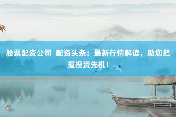 股票配资公司  配资头条：最新行情解读，助您把握投资先机！