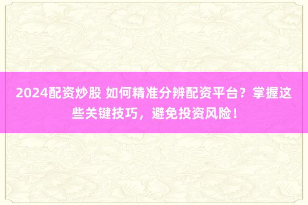 2024配资炒股 如何精准分辨配资平台？掌握这些关键技巧，避免投资风险！