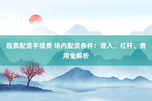 股票配资手续费 场内配资条件：准入、杠杆、费用全解析