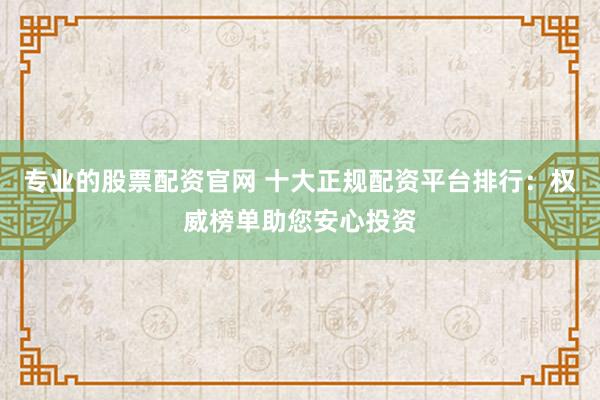专业的股票配资官网 十大正规配资平台排行：权威榜单助您安心投资