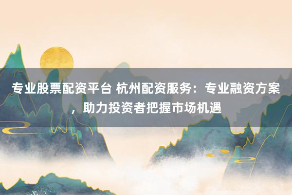 专业股票配资平台 杭州配资服务：专业融资方案，助力投资者把握市场机遇