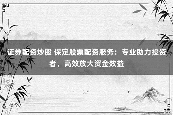 证券配资炒股 保定股票配资服务：专业助力投资者，高效放大资金效益