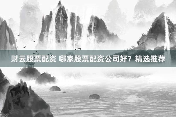 财云股票配资 哪家股票配资公司好？精选推荐