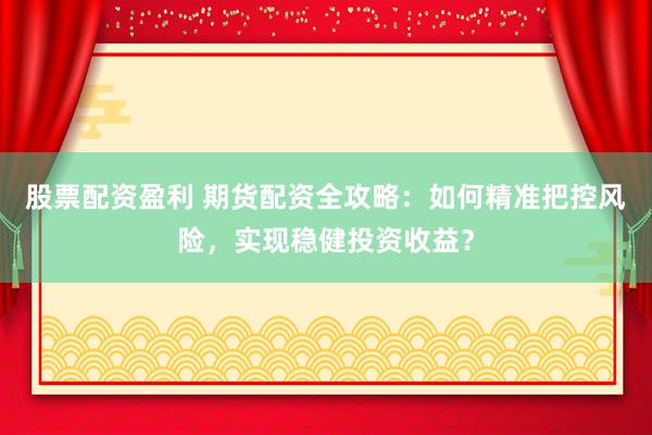 股票配资盈利 期货配资全攻略：如何精准把控风险，实现稳健投资收益？