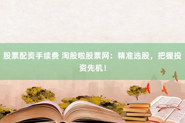 股票配资手续费 淘股啦股票网：精准选股，把握投资先机！