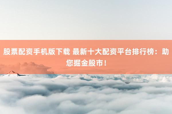 股票配资手机版下载 最新十大配资平台排行榜：助您掘金股市！